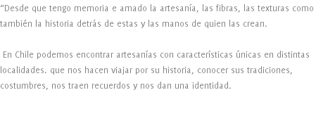 “Desde que tengo memoria e amado la artesanía, las fibras, las texturas como también la historia detrás de estas y las manos de quien las crean. En Chile podemos encontrar artesanías con características únicas en distintas localidades. que nos hacen viajar por su historia, conocer sus tradiciones, costumbres, nos traen recuerdos y nos dan una identidad. 