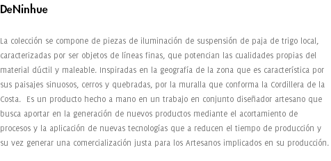 DeNinhue La colección se compone de piezas de iluminación de suspensión de paja de trigo local, caracterizadas por ser objetos de líneas finas, que potencian las cualidades propias del material dúctil y maleable. Inspiradas en la geografía de la zona que es característica por sus paisajes sinuosos, cerros y quebradas, por la muralla que conforma la Cordillera de la Costa. Es un producto hecho a mano en un trabajo en conjunto diseñador artesano que busca aportar en la generación de nuevos productos mediante el acortamiento de procesos y la aplicación de nuevas tecnologías que a reducen el tiempo de producción y su vez generar una comercialización justa para los Artesanos implicados en su producción. 