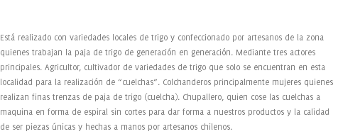  Está realizado con variedades locales de trigo y confeccionado por artesanos de la zona quienes trabajan la paja de trigo de generación en generación. Mediante tres actores principales. Agricultor, cultivador de variedades de trigo que solo se encuentran en esta localidad para la realización de “cuelchas”. Colchanderos principalmente mujeres quienes realizan finas trenzas de paja de trigo (cuelcha). Chupallero, quien cose las cuelchas a maquina en forma de espiral sin cortes para dar forma a nuestros productos y la calidad de ser piezas únicas y hechas a manos por artesanos chilenos.