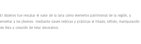  El objetivo fue rescatar el valor de la lana como elemento patrimonial de la región, y enseñar a los jóvenes mediante clases teóricas y prácticas el hilado, teñido, manipulación de ésta y creación de telar decorativo.