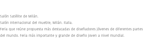  Salón Satélite de Milán. Salón Internacional del mueble, Milán. Italia. Feria que reúne propuesta más destacadas de diseñadores jóvenes de diferentes partes del mundo. Feria más importante y grande de diseño joven a nivel mundial. 