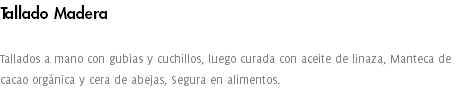 Tallado Madera Tallados a mano con gubias y cuchillos, luego curada con aceite de linaza, Manteca de cacao orgánica y cera de abejas, Segura en alimentos. 