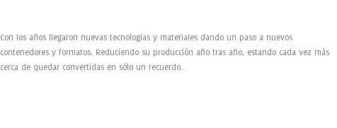  Con los años llegaron nuevas tecnologías y materiales dando un paso a nuevos contenedores y formatos. Reduciendo su producción año tras año, estando cada vez más cerca de quedar convertidas en sólo un recuerdo. 