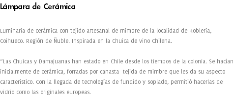 Lámpara de Cerámica Luminaria de cerámica con tejido artesanal de mimbre de la localidad de Roblería, Coihueco. Región de Ñuble. Inspirada en la Chuica de vino Chilena. “Las Chuicas y Damajuanas han estado en Chile desde los tiempos de la colonia. Se hacían inicialmente de cerámica, forradas por canasta tejida de mimbre que les da su aspecto característico. Con la llegada de tecnologías de fundido y soplado, permitió hacerlas de vidrio como las originales europeas. 
