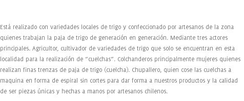  Está realizado con variedades locales de trigo y confeccionado por artesanos de la zona quienes trabajan la paja de trigo de generación en generación. Mediante tres actores principales. Agricultor, cultivador de variedades de trigo que solo se encuentran en esta localidad para la realización de “cuelchas”. Colchanderos principalmente mujeres quienes realizan finas trenzas de paja de trigo (cuelcha). Chupallero, quien cose las cuelchas a maquina en forma de espiral sin cortes para dar forma a nuestros productos y la calidad de ser piezas únicas y hechas a manos por artesanos chilenos.